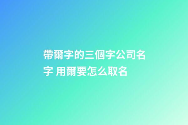 帶爾字的三個字公司名字 用爾要怎么取名-第1張-公司起名-玄機派